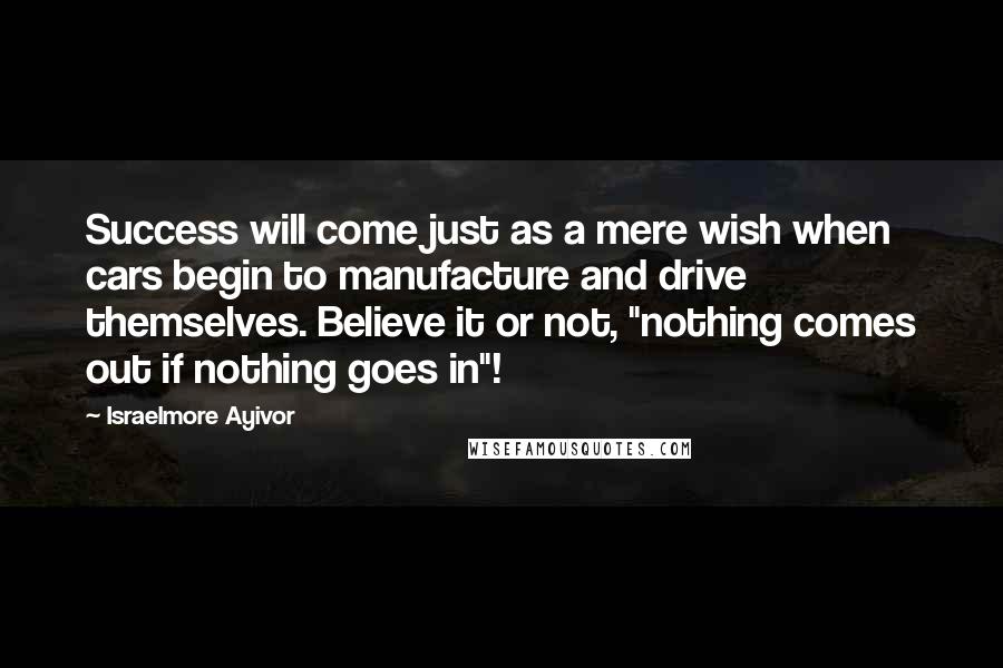 Israelmore Ayivor Quotes: Success will come just as a mere wish when cars begin to manufacture and drive themselves. Believe it or not, "nothing comes out if nothing goes in"!