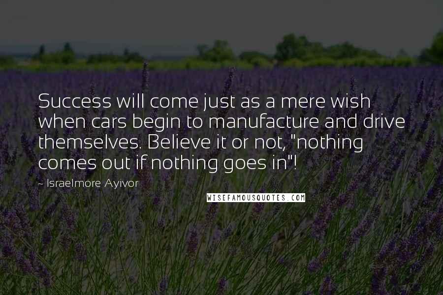 Israelmore Ayivor Quotes: Success will come just as a mere wish when cars begin to manufacture and drive themselves. Believe it or not, "nothing comes out if nothing goes in"!