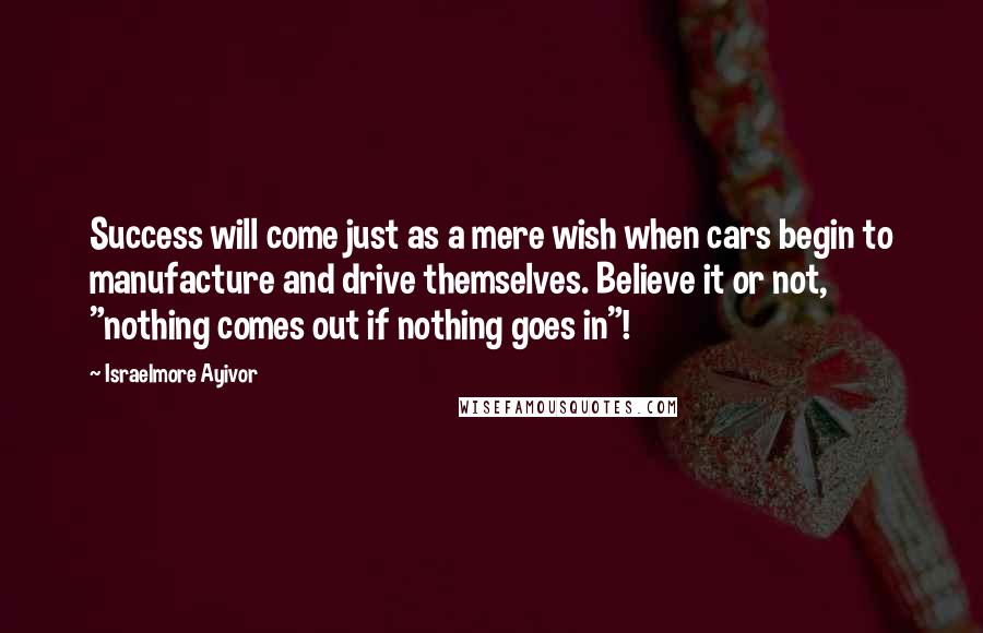 Israelmore Ayivor Quotes: Success will come just as a mere wish when cars begin to manufacture and drive themselves. Believe it or not, "nothing comes out if nothing goes in"!