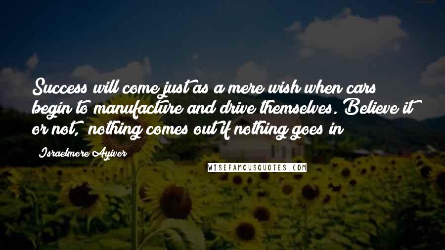 Israelmore Ayivor Quotes: Success will come just as a mere wish when cars begin to manufacture and drive themselves. Believe it or not, "nothing comes out if nothing goes in"!