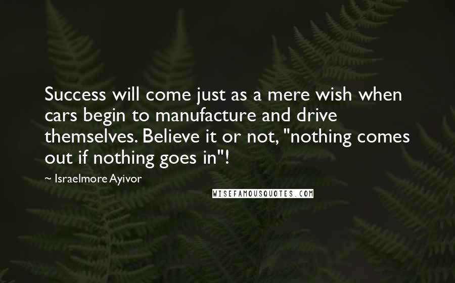 Israelmore Ayivor Quotes: Success will come just as a mere wish when cars begin to manufacture and drive themselves. Believe it or not, "nothing comes out if nothing goes in"!