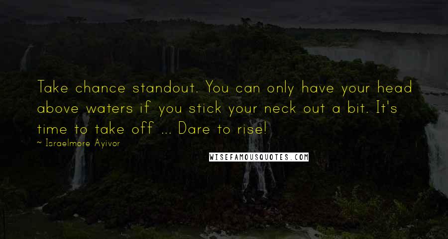 Israelmore Ayivor Quotes: Take chance standout. You can only have your head above waters if you stick your neck out a bit. It's time to take off ... Dare to rise!