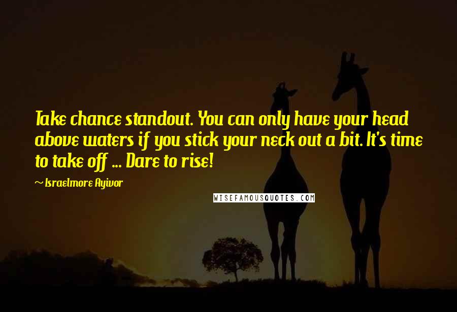 Israelmore Ayivor Quotes: Take chance standout. You can only have your head above waters if you stick your neck out a bit. It's time to take off ... Dare to rise!