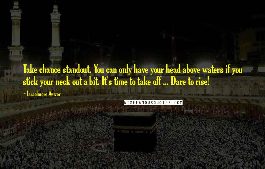 Israelmore Ayivor Quotes: Take chance standout. You can only have your head above waters if you stick your neck out a bit. It's time to take off ... Dare to rise!