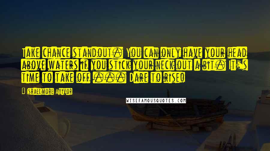 Israelmore Ayivor Quotes: Take chance standout. You can only have your head above waters if you stick your neck out a bit. It's time to take off ... Dare to rise!