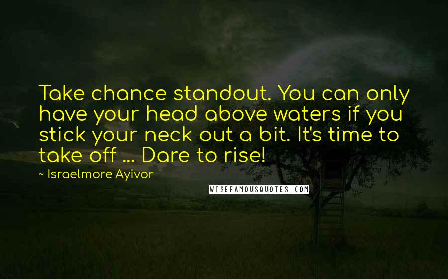 Israelmore Ayivor Quotes: Take chance standout. You can only have your head above waters if you stick your neck out a bit. It's time to take off ... Dare to rise!