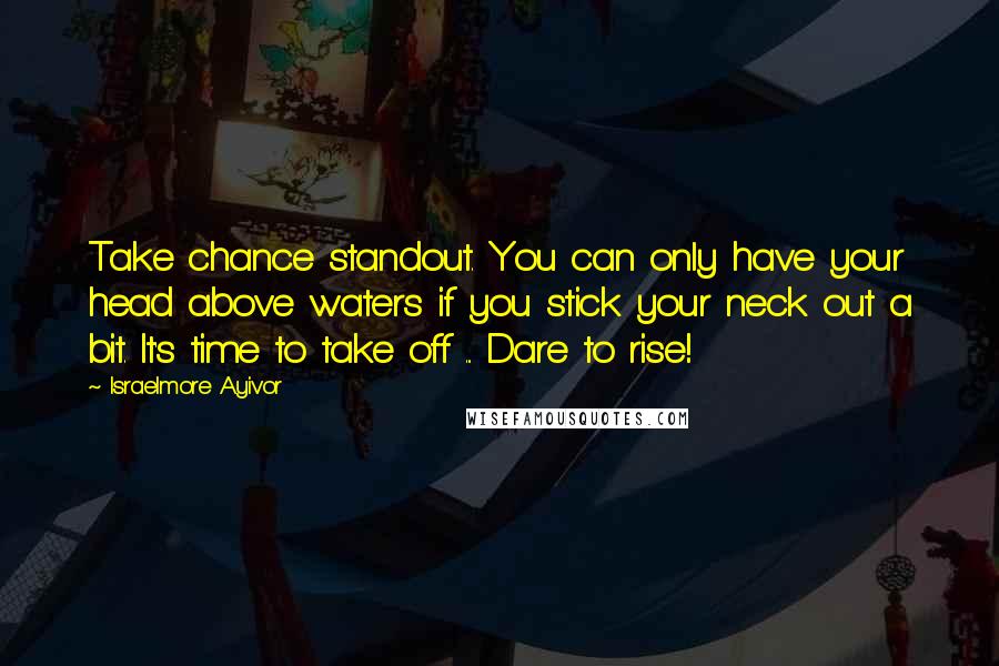 Israelmore Ayivor Quotes: Take chance standout. You can only have your head above waters if you stick your neck out a bit. It's time to take off ... Dare to rise!