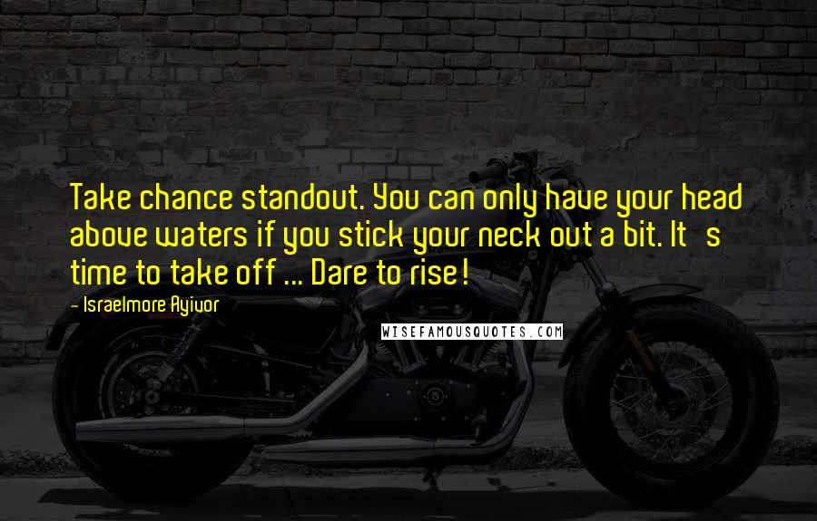 Israelmore Ayivor Quotes: Take chance standout. You can only have your head above waters if you stick your neck out a bit. It's time to take off ... Dare to rise!