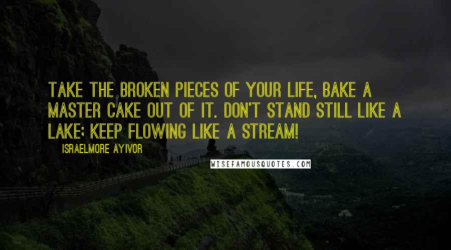 Israelmore Ayivor Quotes: Take the broken pieces of your life, bake a master cake out of it. Don't stand still like a lake; keep flowing like a stream!