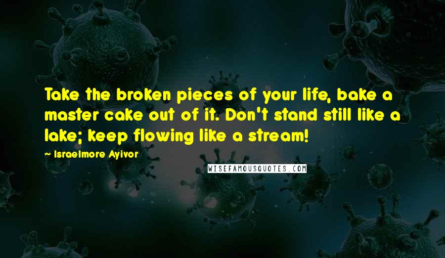 Israelmore Ayivor Quotes: Take the broken pieces of your life, bake a master cake out of it. Don't stand still like a lake; keep flowing like a stream!