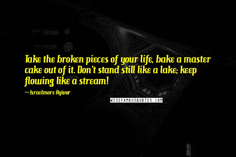 Israelmore Ayivor Quotes: Take the broken pieces of your life, bake a master cake out of it. Don't stand still like a lake; keep flowing like a stream!