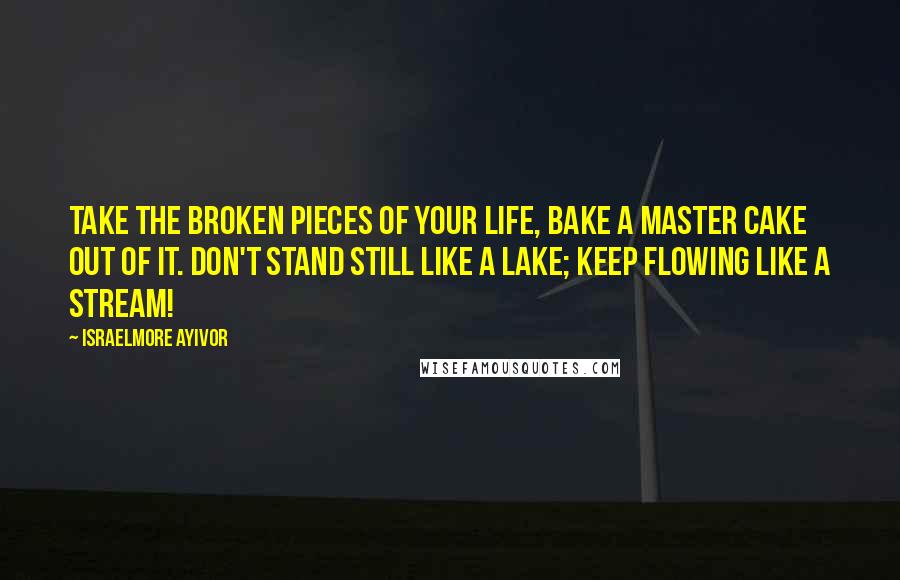 Israelmore Ayivor Quotes: Take the broken pieces of your life, bake a master cake out of it. Don't stand still like a lake; keep flowing like a stream!