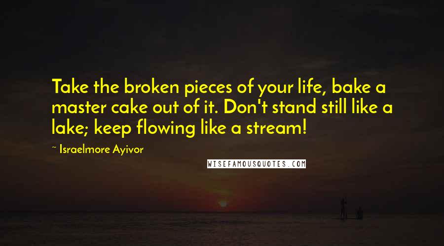 Israelmore Ayivor Quotes: Take the broken pieces of your life, bake a master cake out of it. Don't stand still like a lake; keep flowing like a stream!