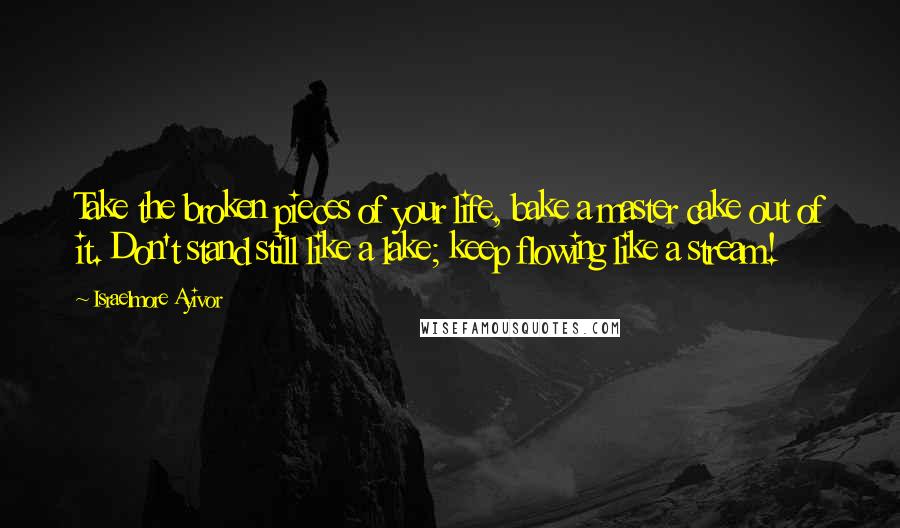 Israelmore Ayivor Quotes: Take the broken pieces of your life, bake a master cake out of it. Don't stand still like a lake; keep flowing like a stream!