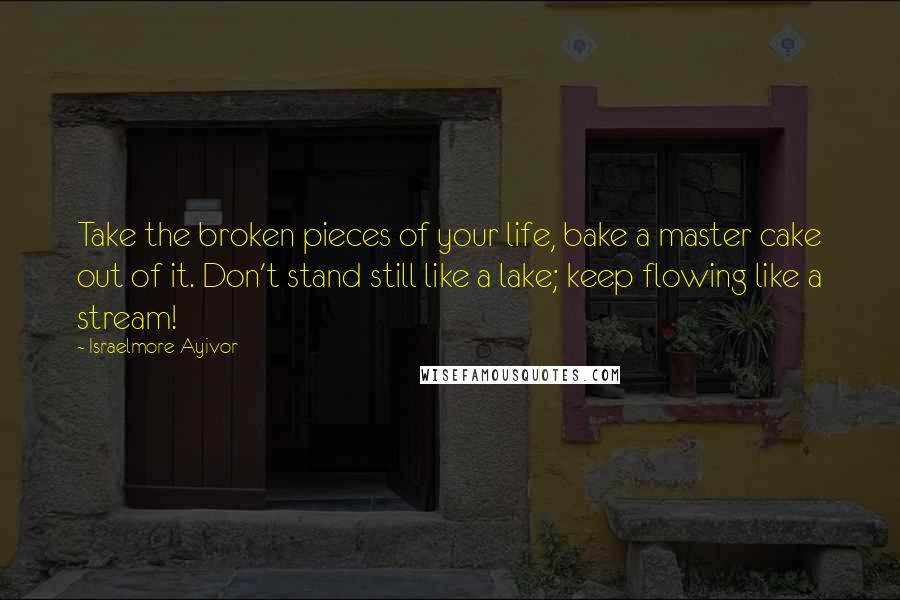 Israelmore Ayivor Quotes: Take the broken pieces of your life, bake a master cake out of it. Don't stand still like a lake; keep flowing like a stream!