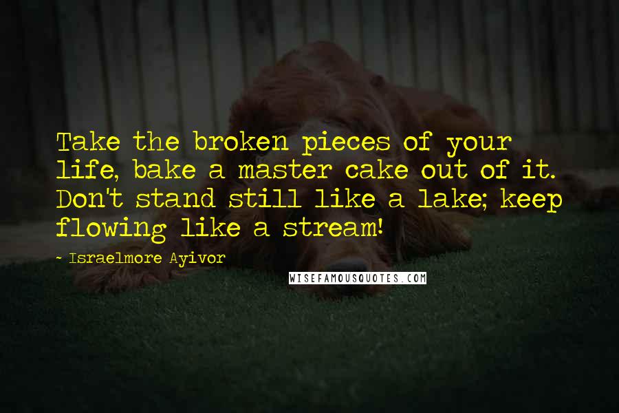 Israelmore Ayivor Quotes: Take the broken pieces of your life, bake a master cake out of it. Don't stand still like a lake; keep flowing like a stream!