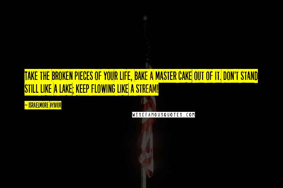 Israelmore Ayivor Quotes: Take the broken pieces of your life, bake a master cake out of it. Don't stand still like a lake; keep flowing like a stream!