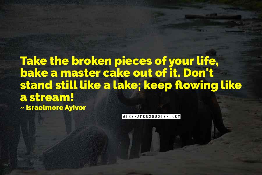 Israelmore Ayivor Quotes: Take the broken pieces of your life, bake a master cake out of it. Don't stand still like a lake; keep flowing like a stream!