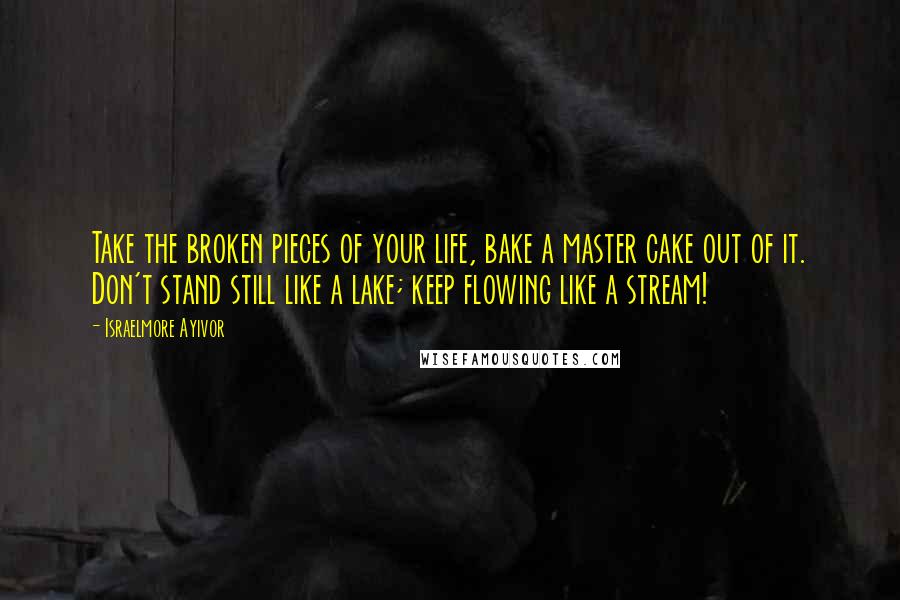 Israelmore Ayivor Quotes: Take the broken pieces of your life, bake a master cake out of it. Don't stand still like a lake; keep flowing like a stream!