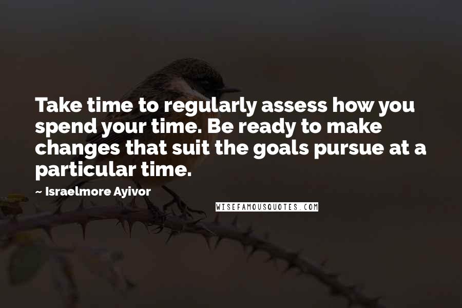 Israelmore Ayivor Quotes: Take time to regularly assess how you spend your time. Be ready to make changes that suit the goals pursue at a particular time.