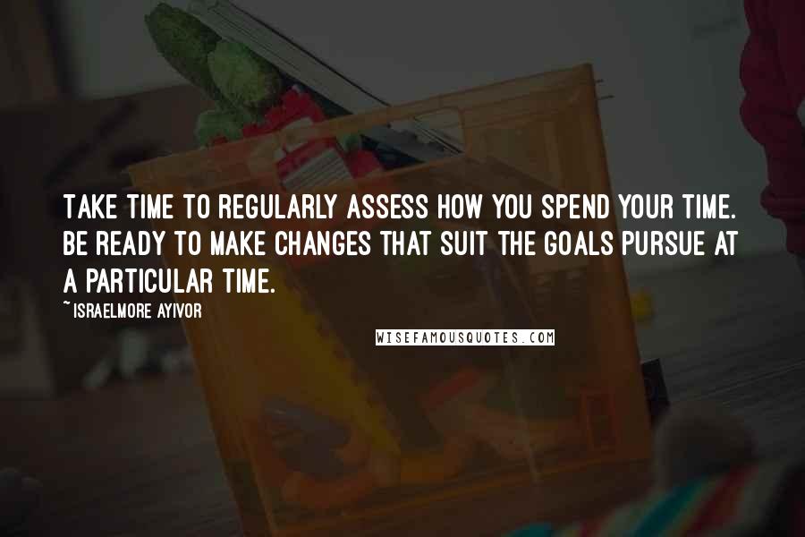 Israelmore Ayivor Quotes: Take time to regularly assess how you spend your time. Be ready to make changes that suit the goals pursue at a particular time.