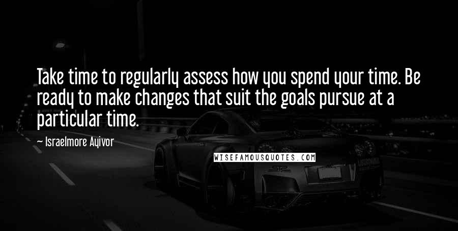 Israelmore Ayivor Quotes: Take time to regularly assess how you spend your time. Be ready to make changes that suit the goals pursue at a particular time.