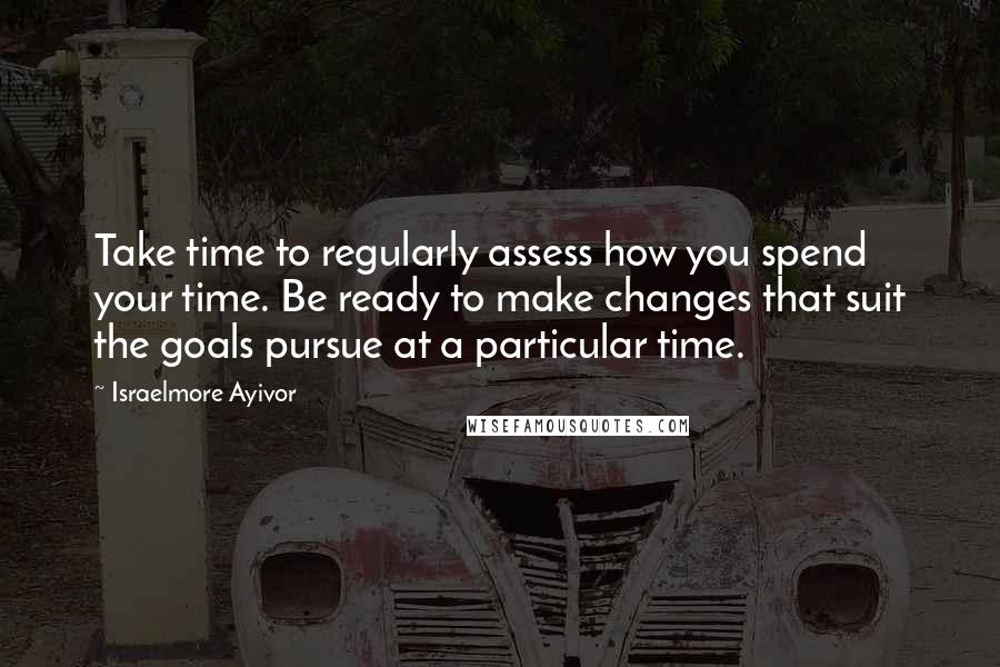 Israelmore Ayivor Quotes: Take time to regularly assess how you spend your time. Be ready to make changes that suit the goals pursue at a particular time.