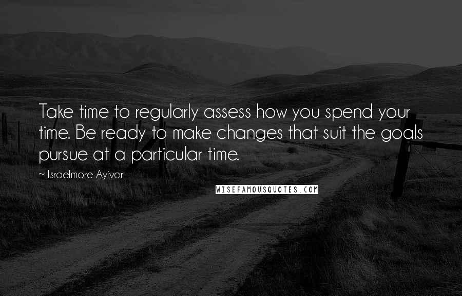 Israelmore Ayivor Quotes: Take time to regularly assess how you spend your time. Be ready to make changes that suit the goals pursue at a particular time.