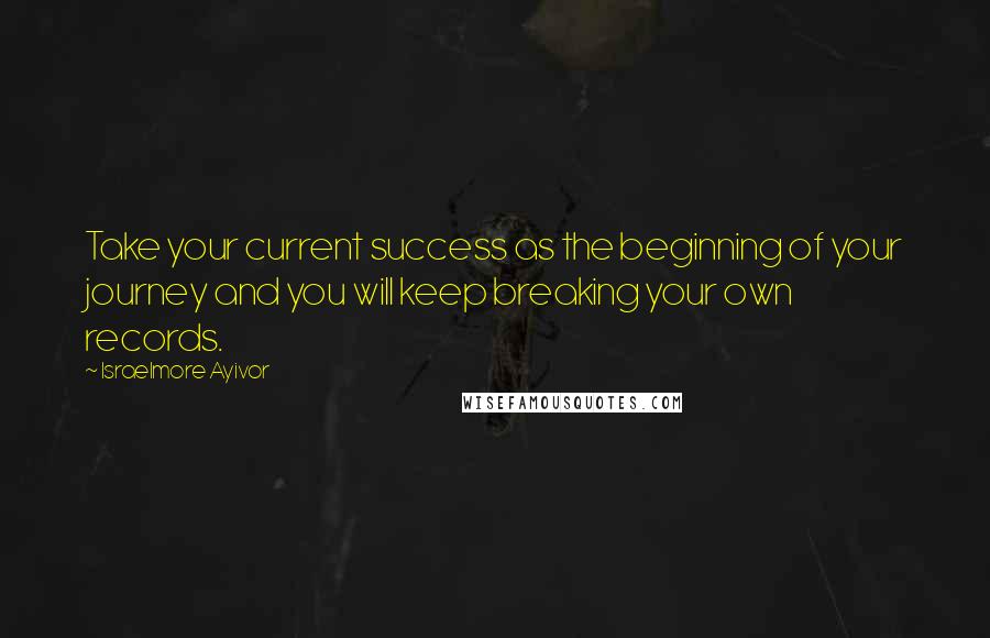 Israelmore Ayivor Quotes: Take your current success as the beginning of your journey and you will keep breaking your own records.
