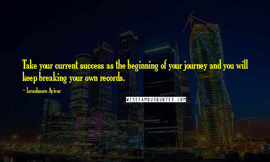 Israelmore Ayivor Quotes: Take your current success as the beginning of your journey and you will keep breaking your own records.