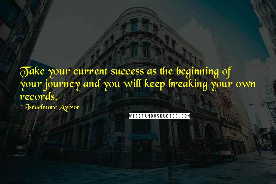 Israelmore Ayivor Quotes: Take your current success as the beginning of your journey and you will keep breaking your own records.