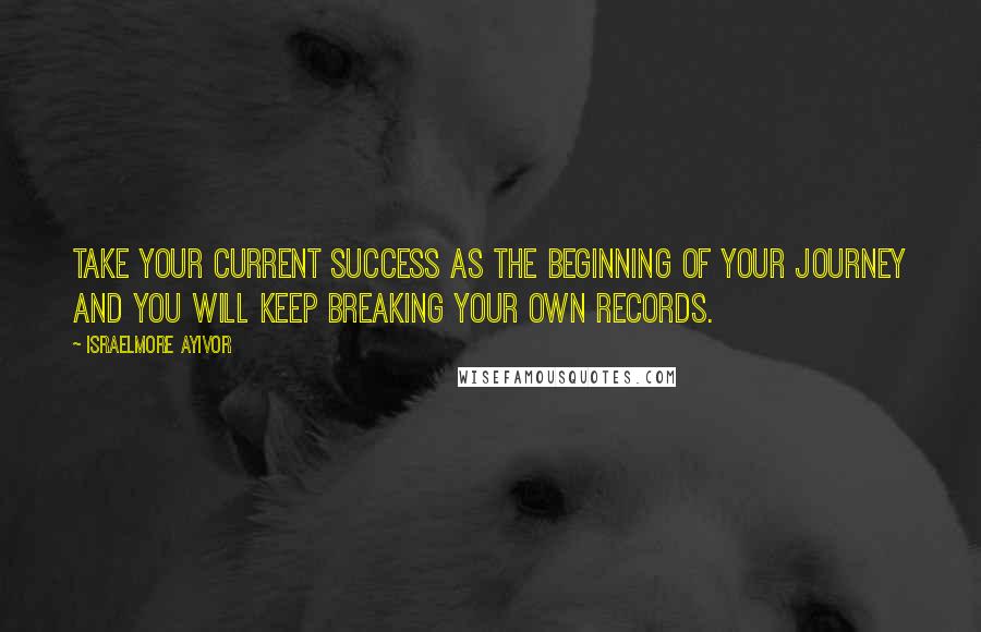 Israelmore Ayivor Quotes: Take your current success as the beginning of your journey and you will keep breaking your own records.