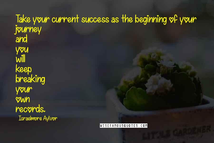 Israelmore Ayivor Quotes: Take your current success as the beginning of your journey and you will keep breaking your own records.