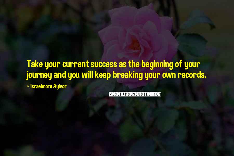 Israelmore Ayivor Quotes: Take your current success as the beginning of your journey and you will keep breaking your own records.