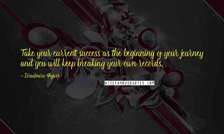 Israelmore Ayivor Quotes: Take your current success as the beginning of your journey and you will keep breaking your own records.