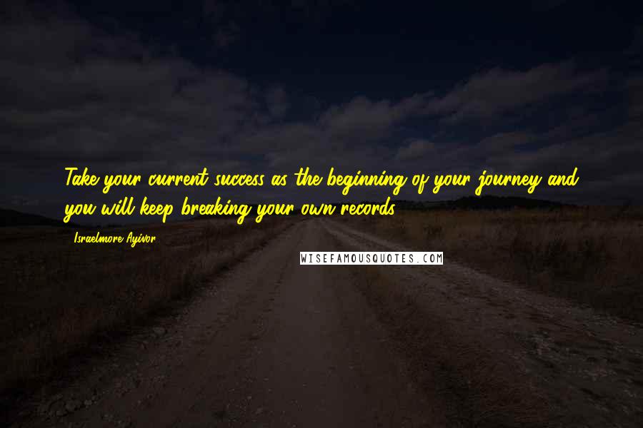 Israelmore Ayivor Quotes: Take your current success as the beginning of your journey and you will keep breaking your own records.