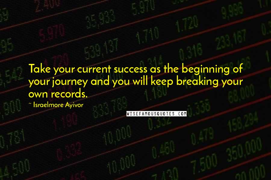 Israelmore Ayivor Quotes: Take your current success as the beginning of your journey and you will keep breaking your own records.