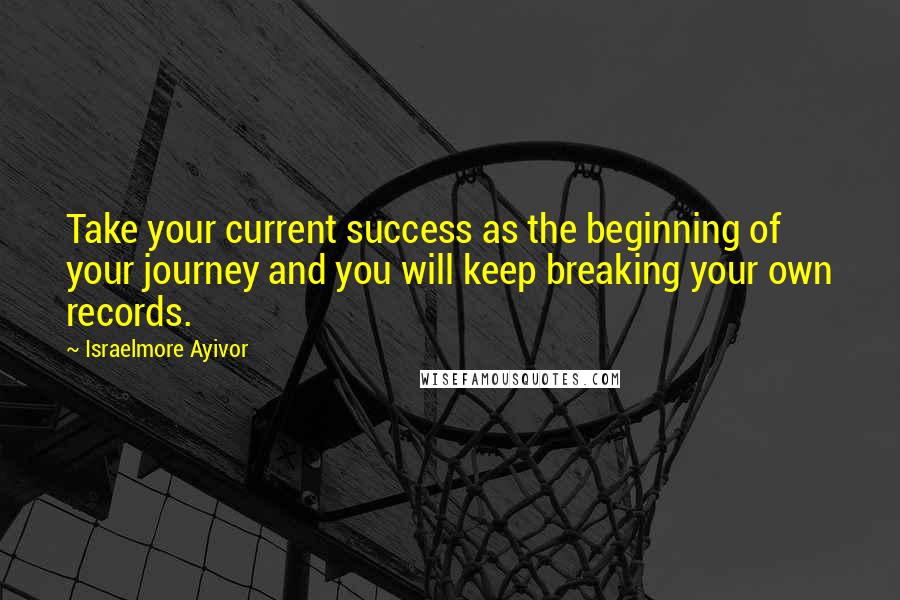 Israelmore Ayivor Quotes: Take your current success as the beginning of your journey and you will keep breaking your own records.