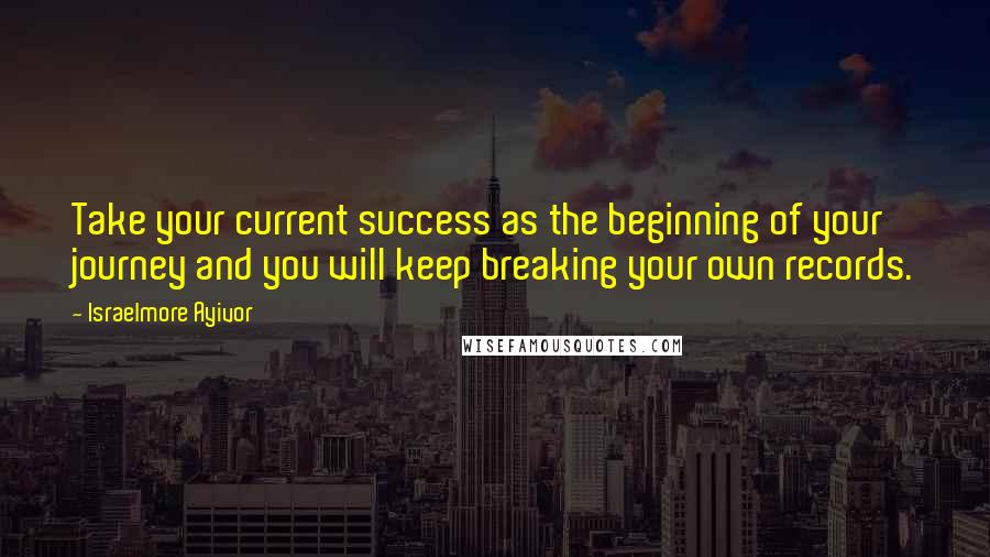 Israelmore Ayivor Quotes: Take your current success as the beginning of your journey and you will keep breaking your own records.