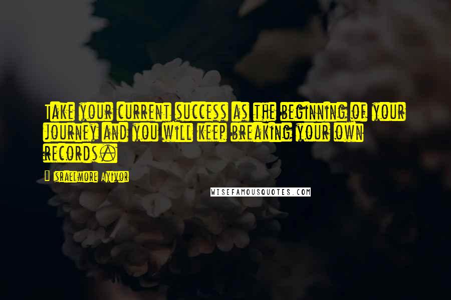 Israelmore Ayivor Quotes: Take your current success as the beginning of your journey and you will keep breaking your own records.