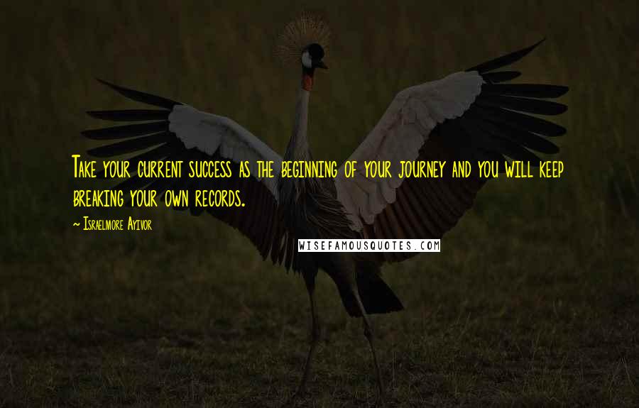 Israelmore Ayivor Quotes: Take your current success as the beginning of your journey and you will keep breaking your own records.