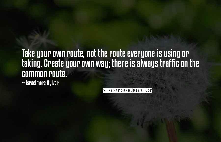 Israelmore Ayivor Quotes: Take your own route, not the route everyone is using or taking. Create your own way; there is always traffic on the common route.