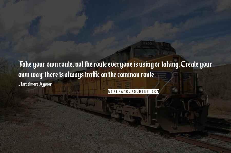 Israelmore Ayivor Quotes: Take your own route, not the route everyone is using or taking. Create your own way; there is always traffic on the common route.