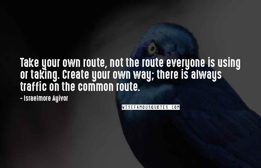 Israelmore Ayivor Quotes: Take your own route, not the route everyone is using or taking. Create your own way; there is always traffic on the common route.