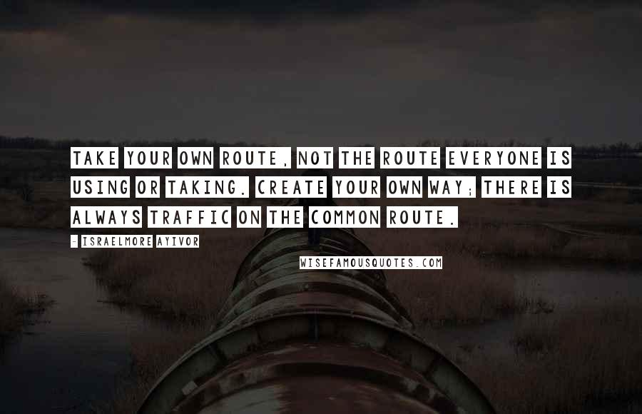 Israelmore Ayivor Quotes: Take your own route, not the route everyone is using or taking. Create your own way; there is always traffic on the common route.