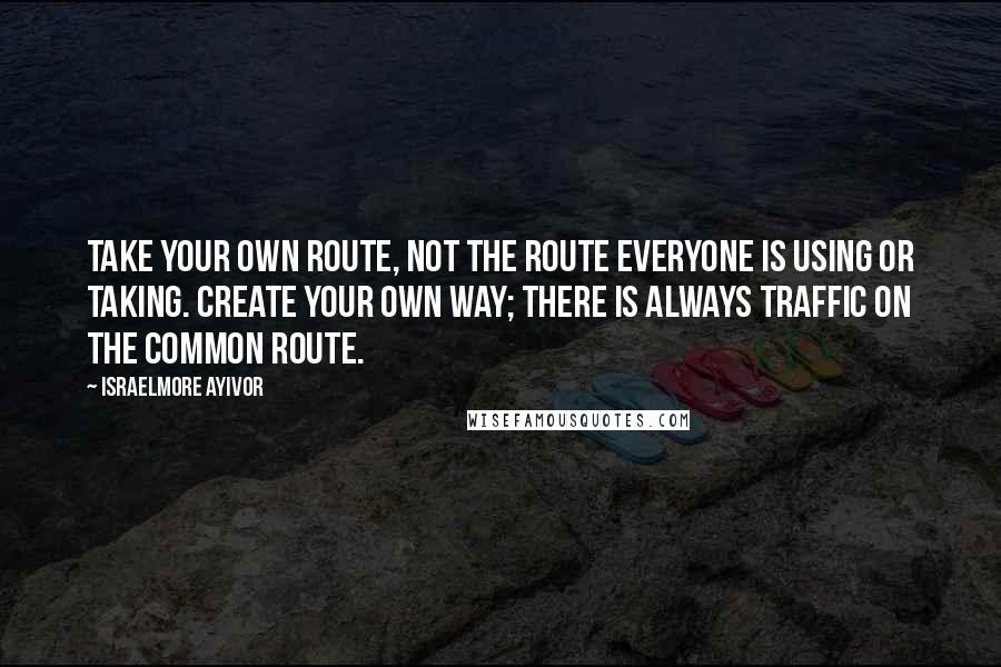 Israelmore Ayivor Quotes: Take your own route, not the route everyone is using or taking. Create your own way; there is always traffic on the common route.