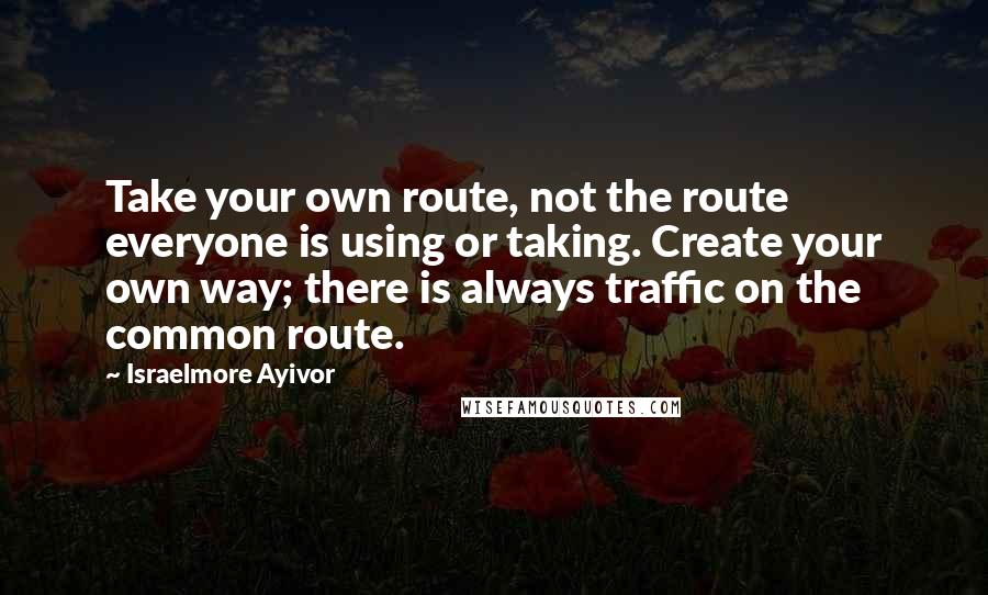 Israelmore Ayivor Quotes: Take your own route, not the route everyone is using or taking. Create your own way; there is always traffic on the common route.