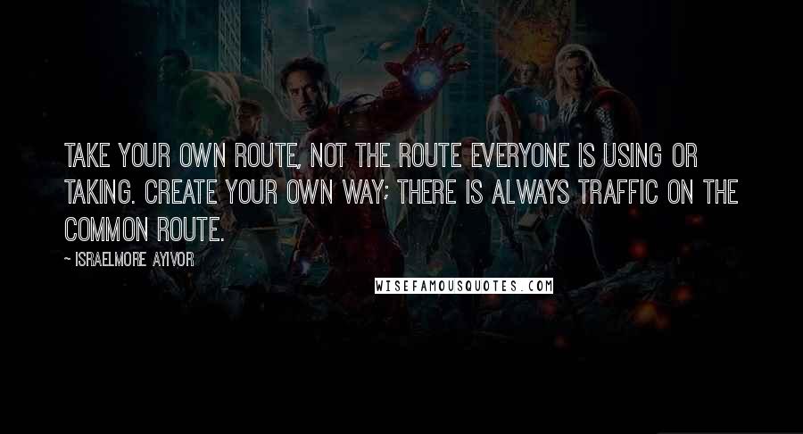 Israelmore Ayivor Quotes: Take your own route, not the route everyone is using or taking. Create your own way; there is always traffic on the common route.