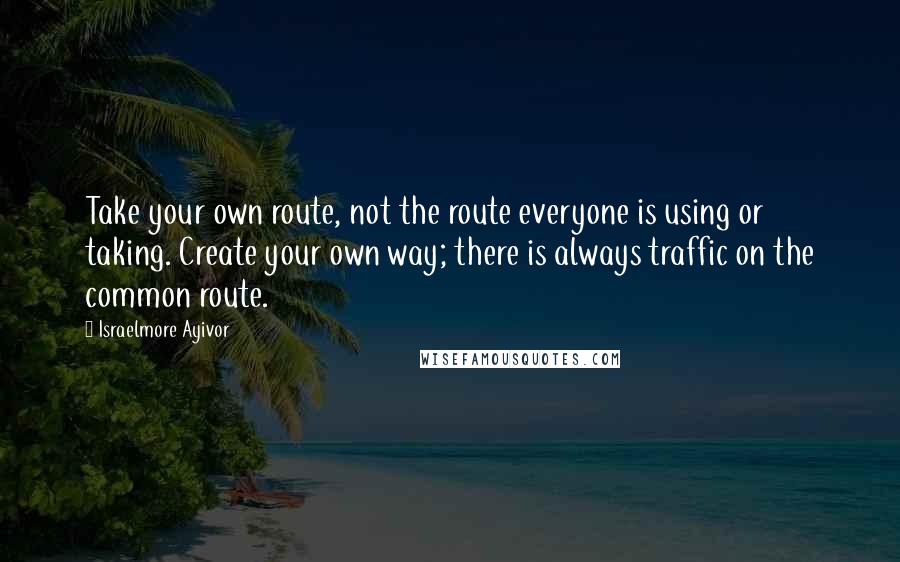 Israelmore Ayivor Quotes: Take your own route, not the route everyone is using or taking. Create your own way; there is always traffic on the common route.