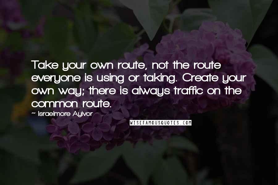 Israelmore Ayivor Quotes: Take your own route, not the route everyone is using or taking. Create your own way; there is always traffic on the common route.